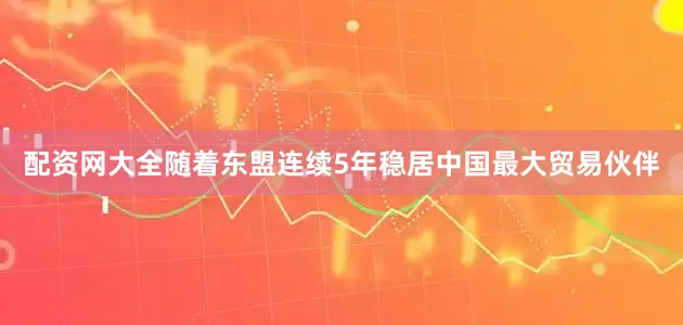 配资网大全随着东盟连续5年稳居中国最大贸易伙伴