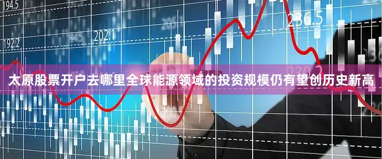 太原股票开户去哪里全球能源领域的投资规模仍有望创历史新高