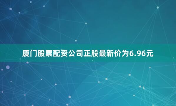 厦门股票配资公司正股最新价为6.96元