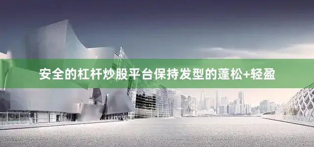 安全的杠杆炒股平台保持发型的蓬松+轻盈