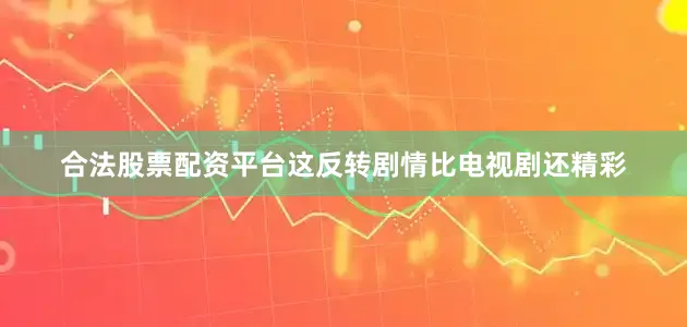 合法股票配资平台这反转剧情比电视剧还精彩