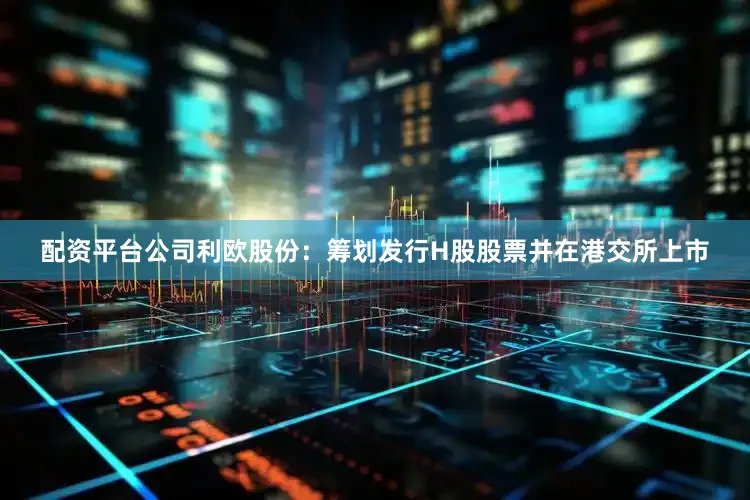 配资平台公司　　利欧股份：筹划发行H股股票并在港交所上市