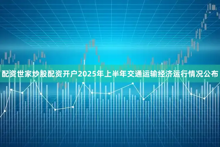 配资世家炒股配资开户2025年上半年交通运输经济运行情况公布