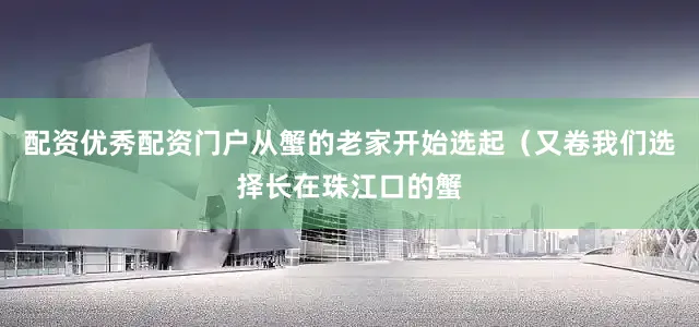配资优秀配资门户从蟹的老家开始选起（又卷我们选择长在珠江口的蟹
