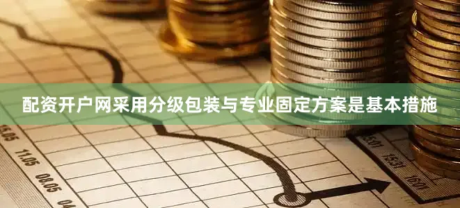 配资开户网采用分级包装与专业固定方案是基本措施